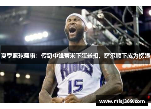 夏季篮球盛事：传奇中锋蒂米下蛋暴扣，萨尔顺下成为榜眼